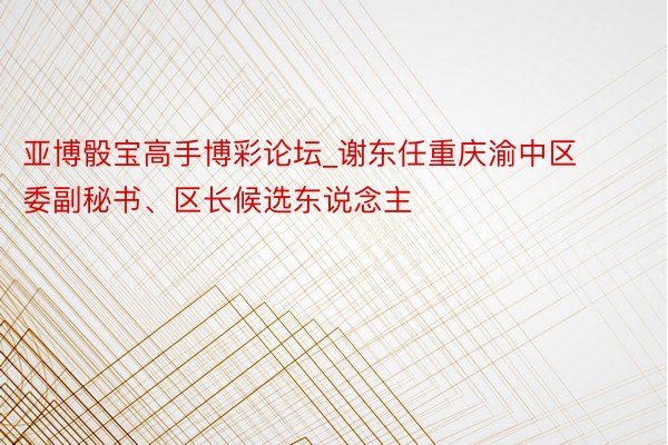 亚博骰宝高手博彩论坛_谢东任重庆渝中区委副秘书、区长候选东说念主