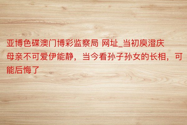 亚博色碟澳门博彩监察局 网址_当初庾澄庆母亲不可爱伊能静，当今看孙子孙女的长相，可能后悔了 ​​​