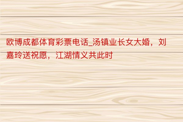 欧博成都体育彩票电话_汤镇业长女大婚，刘嘉玲送祝愿，江湖情义共此时