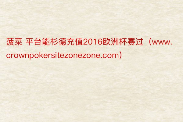 菠菜 平台能杉德充值2016欧洲杯赛过（www.crownpokersitezonezone.com）