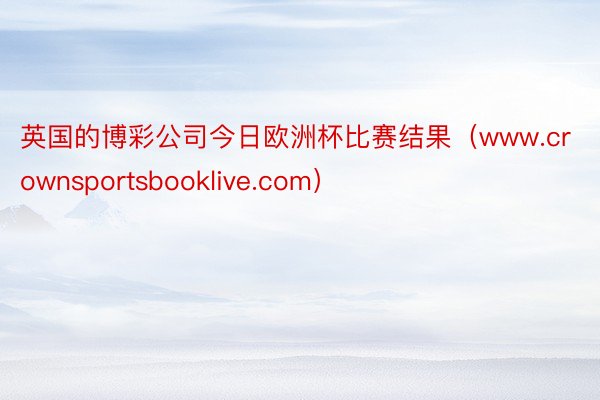 英国的博彩公司今日欧洲杯比赛结果（www.crownsportsbooklive.com）