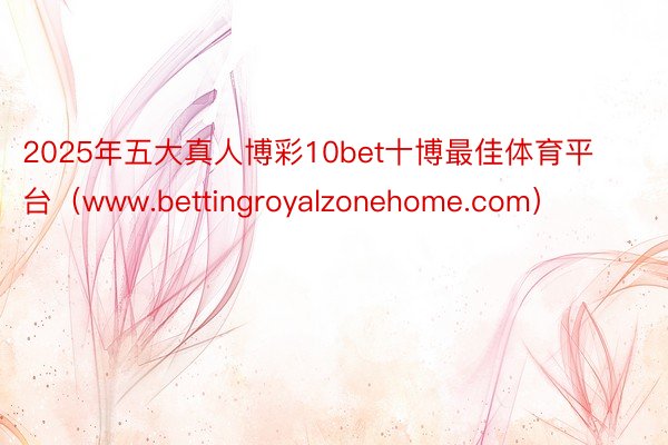 2025年五大真人博彩10bet十博最佳体育平台（www.bettingroyalzonehome.com）