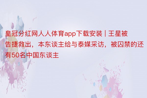 皇冠分红网人人体育app下载安装 | 王星被告捷救出，本东谈主给与泰媒采访，被囚禁的还有50名中国东谈主