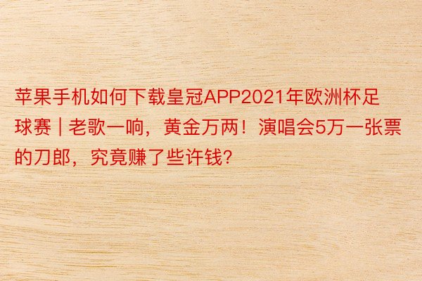 苹果手机如何下载皇冠APP2021年欧洲杯足球赛 | 老歌一响，黄金万两！演唱会5万一张票的刀郎，究竟赚了些许钱？