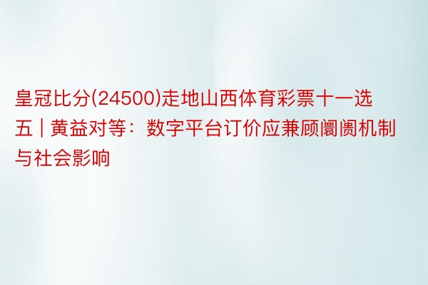 皇冠比分(24500)走地山西体育彩票十一选五 | 黄益对等：数字平台订价应兼顾阛阓机制与社会影响